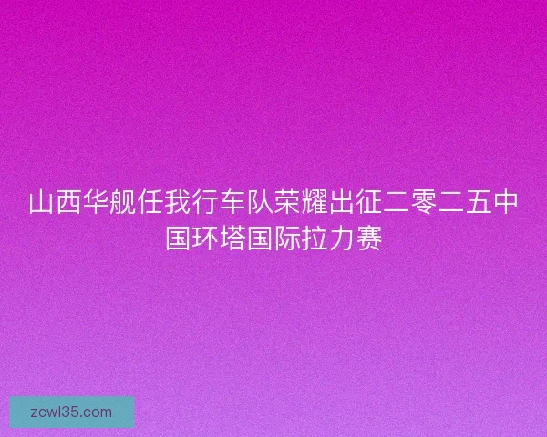 山西华舰任我行车队荣耀出征二零二五中国环塔国际拉力赛