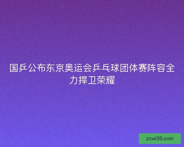 国乒公布东京奥运会乒乓球团体赛阵容全力捍卫荣耀