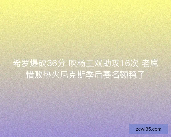 希罗爆砍36分 吹杨三双助攻16次 老鹰惜败热火尼克斯季后赛名额稳了
